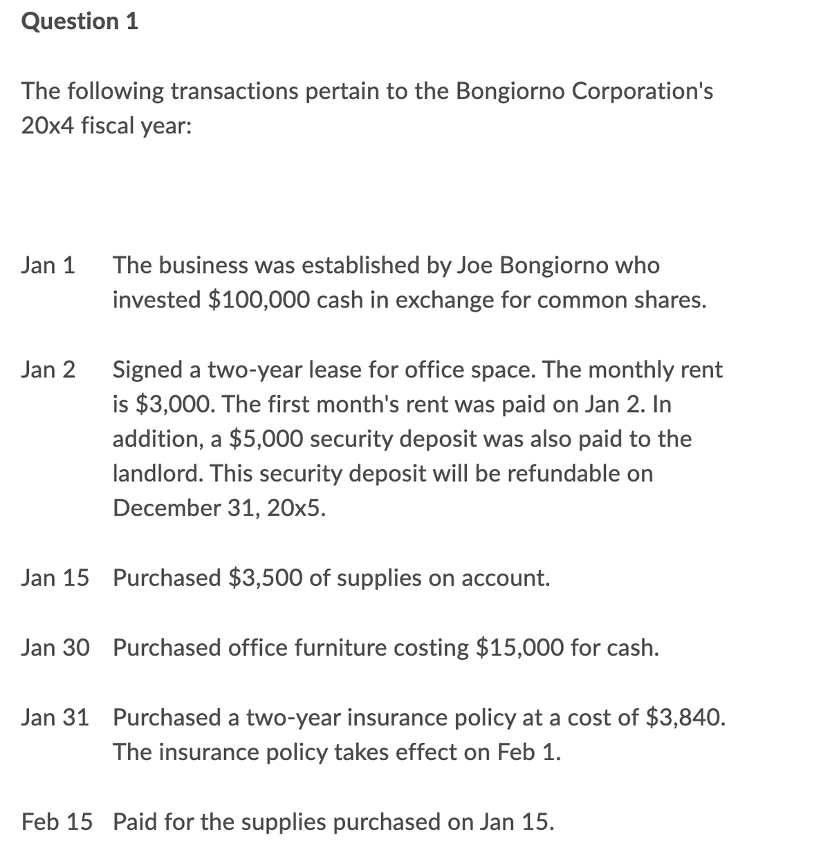 Question 1
The following transactions pertain to the Bongiorno Corporation's
20x4 fiscal year:
Jan 1
The business was established by Joe Bongiorno who
invested $100,000 cash in exchange for common shares.
Signed a two-year lease for office space. The monthly rent
is $3,000. The first month's rent was paid on Jan 2. In
addition, a $5,000 security deposit was also paid to the
Jan 2
landlord. This security deposit will be refundable on
December 31, 20x5.
Jan 15 Purchased $3,500 of supplies on account.
Jan 30 Purchased office furniture costing $15,000 for cash.
Jan 31 Purchased a two-year insurance policy at a cost of $3,840.
The insurance policy takes effect on Feb 1.
Feb 15 Paid for the supplies purchased on Jan 15.
