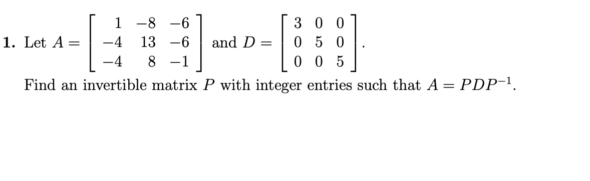 1
-8 -6
3 0 0
1. Let A
-4
13 -6
and D
05 0
-4
8 -1
0 0 5
Find an invertible matrix P with integer entries such that A = PDP-1.
