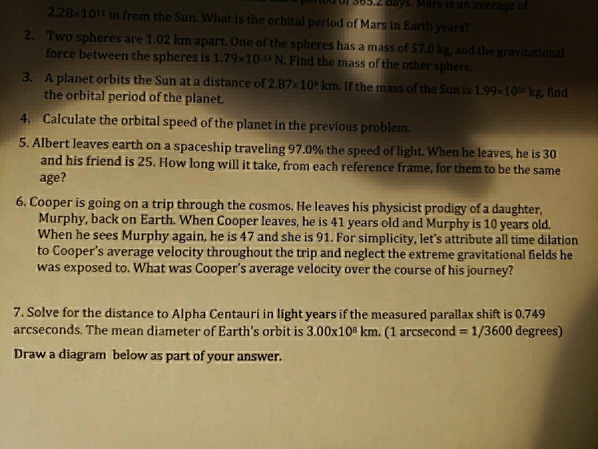 days. Mars is an average of
2.28x1011 m from the Sun. What is the orbital period of Mars in Earth years?
2. Two spheres are 1.02 km apart. One of the spheres has a mass of 57.0 kg, and the gravitational
force between the spheres is 1.79x10-14 N. Find the mass of the other sphere.
3. A planet orbits the Sun at a distance of 2.87x10 km. If the mass of the Sun is 1.99x1030 kg, find
the orbital period of the planet.
4. Calculate the orbital speed of the planet in the previous problem.
5. Albert leaves earth on a spaceship traveling 97.0% the speed of light. When he leaves, he is 30
and his friend is 25. How long will it take, from each reference frame, for them to be the same
age?
6. Cooper is going on a trip through the cosmos. He leaves his physicist prodigy of a daughter,
Murphy, back on Earth. When Cooper leaves, he is 41 years old and Murphy is 10 years old.
When he sees Murphy again, he is 47 and she is 91. For simplicity, let's attribute all time dilation
to Cooper's average velocity throughout the trip and neglect the extreme gravitational fields he
was exposed to. What was Cooper's average velocity over the course of his journey?
7. Solve for the distance to Alpha Centauri in light years if the measured parallax shift is 0.749
arcseconds. The mean diameter of Earth's orbit is 3.00x108 km. (1 arcsecond 1/3600 degrees)
Draw a diagram below as part of your answer.
