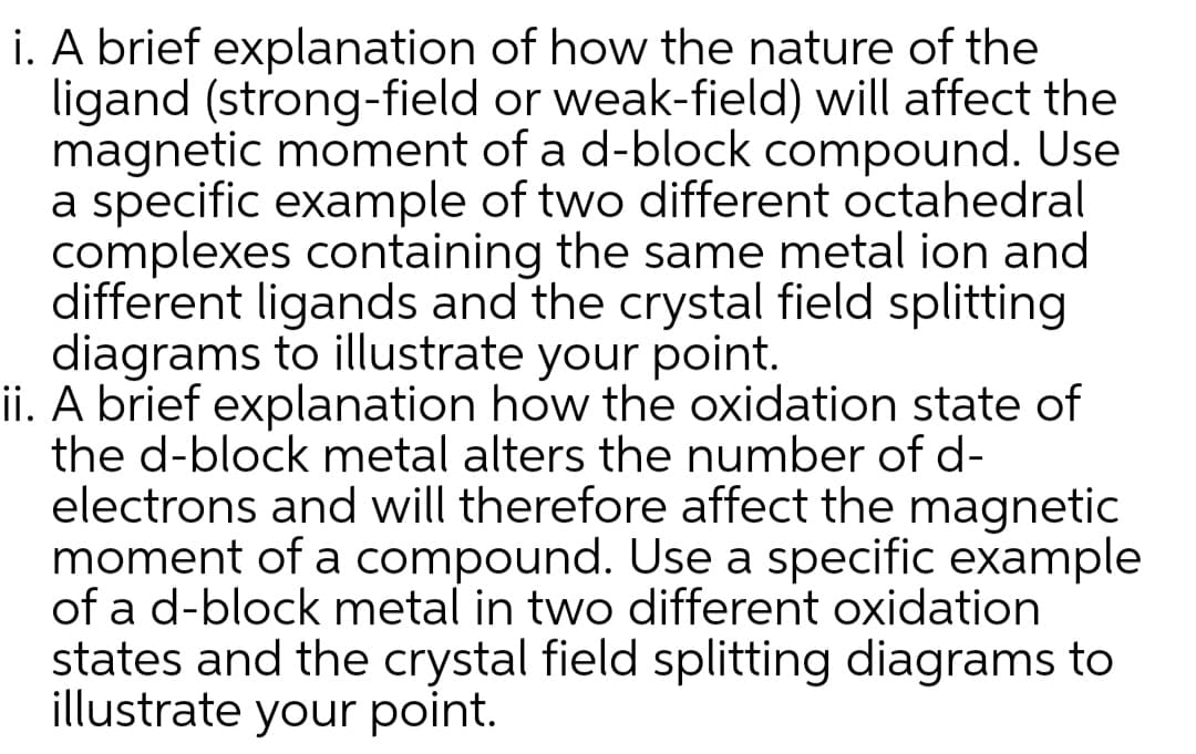 i. A brief explanation of how the nature of the
ligand (strong-field or weak-field) will affect the
magnetic moment of a d-block compound. Use
a specific example of two different octahedral
complexes containing the same metal ion and
different ligands and the crystal field splitting
diagrams to illustrate your point.
ii. A brief explanation how the oxidation state of
the d-block metal alters the number of d-
electrons and will therefore affect the magnetic
moment of a compound. Use a specific example
of a d-block metal in two different oxidation
states and the crystal field splitting diagrams to
illustrate your point.
