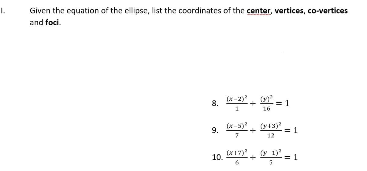 I.
Given the equation of the ellipse, list the coordinates of the center, vertices, co-vertices
and foci.
(x-2)2
(y)?
8.
+
= 1
1
16
9.
(x-5)2
(y+3)²
= 1
7
12
10.
(x+7)2
+
(y-1)?
= 1
6
