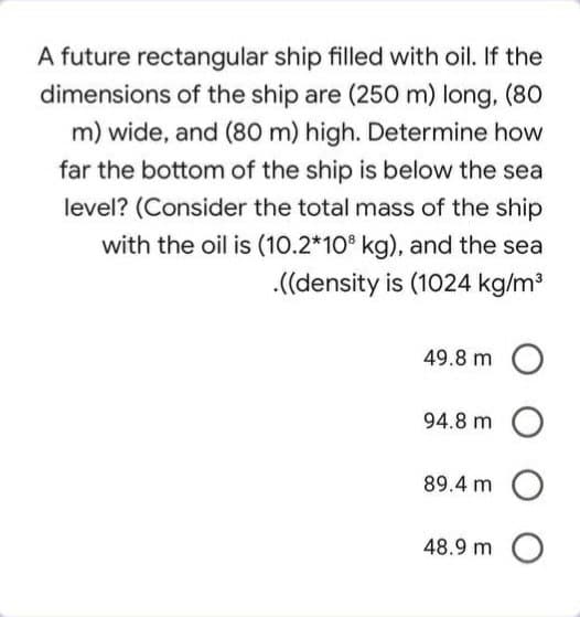 A future rectangular ship filled with oil. If the
dimensions of the ship are (250 m) long, (80
m) wide, and (80 m) high. Determine how
far the bottom of the ship is below the sea
level? (Consider the total mass of the ship
with the oil is (10.2*10° kg), and the sea
.(density is (1024 kg/m
49.8 m O
94.8 m
89.4 m O
48.9 m O
