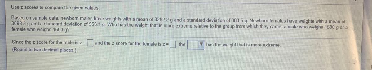 Use z scores to compare the given values.
Based on sample data, newborn males have weights with a mean of 3282.2 g and a standard deviation of 883.5 g. Newborn females have weights with a mean of
3098.3 g and a standard deviation of 556.1 g. Who has the weight that is more extreme relative to the group from which they came: a male who weighs 1500 g or a
female who weighs 1500 g?
Since the z score for the male is z= and the z score for the female is z=
the
V has the weight that is more extreme.
(Round to two decimal places.)
