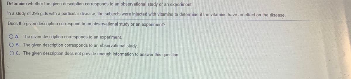 Determine whether the given description corresponds to an observational study or an experiment.
In a study of 395 girls with a particular disease, the subjects were injected with vitamins to determine if the vitamins have an effect on the disease.
Does the given description correspond to an observational study or an experiment?
O A. The given description corresponds to an experiment.
O B. The given description corresponds to an observational study.
OC. The given description does not provide enough information to answer this question.
