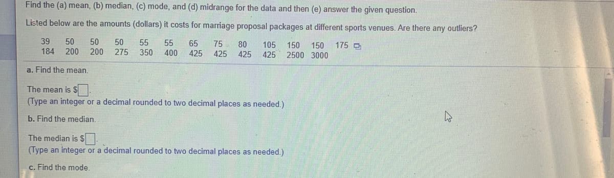 Find the (a) mean, (b) median, (c) mode, and (d) midrange for the data and then (e) answer the given question.
Listed below are the amounts (dollars) it costs for marriage proposal packages at different sports venues. Are there any outliers?
39
50
50
200
50
55
55
65
75
80
105
150
150
2500 3000
175 O
184 200
275 350 400
425
425
425
425
a. Find the mean.
The mean is $.
(Type an integer or a decimal rounded to two decimal places as needed.)
b. Find the median.
The median is S
(Type an integer or a decimal rounded to two decimal places as needed.)
c. Find the mode.
