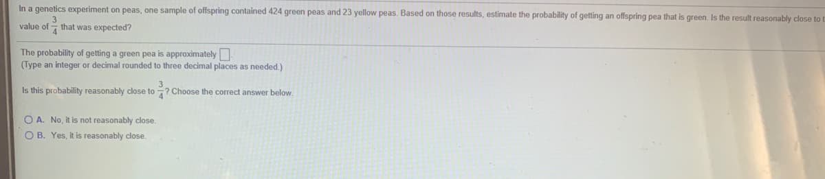 In a genetics experiment on peas, one sample of offspring contained 424 green peas and 23 yellow peas. Based on those results, estimate the probability of getting an offspring pea that is green. Is the result reasonably close to t
value of - that was expected?
The probability of getting a green pea is approximately
(Type an integer or decimal rounded to three decimal places as needed.)
Is this probability reasonably close to ? Choose the correct answer below.
O A. No, it is not reasonably close.
O B. Yes, it is reasonably close.

