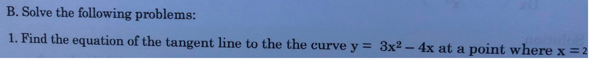 B. Solve the following problems:
1. Find the equation of the tangent line to the the curve y = 3x2 – 4x at a point where x =2
%3D
