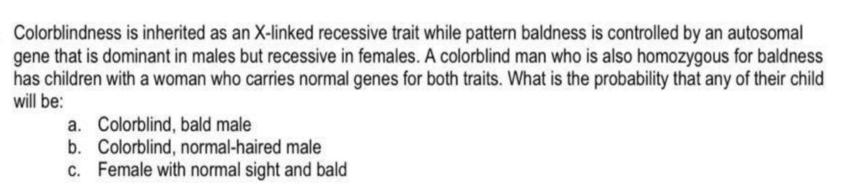 Colorblindness is inherited as an X-linked recessive trait while pattern baldness is controlled by an autosomal
gene that is dominant in males but recessive in females. A colorblind man who is also homozygous for baldness
has children with a woman who carries normal genes for both traits. What is the probability that any of their child
will be:
a. Colorblind, bald male
b. Colorblind, normal-haired male
c. Female with normal sight and bald
