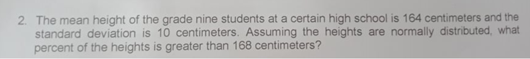 2. The mean height of the grade nine students at a certain high school is 164 centimeters and the
standard deviation is 10 centimeters. Assuming the heights are normally distributed, what
percent of the heights is greater than 168 centimeters?
