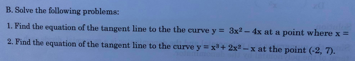 B. Solve the following problems:
1. Find the equation of the tangent line to the the curve y = 3x2 - 4x at a point where x =
2. Find the equation of the tangent line to the curve y = x³+ 2x2 – x at the point (-2, 7).
