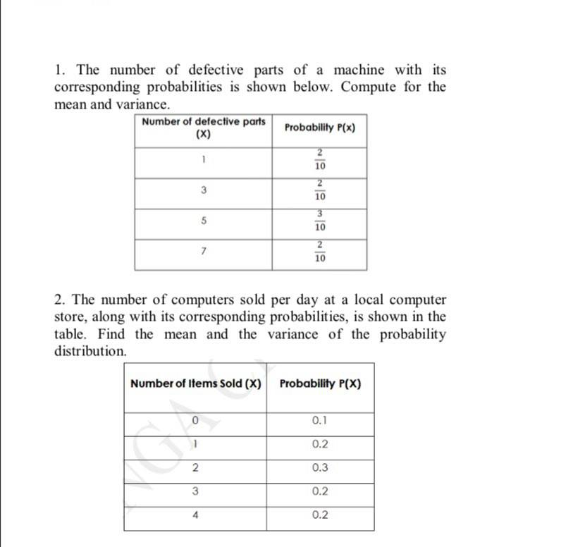 1. The number of defective parts of a machine with its
corresponding probabilities is shown below. Compute for the
mean and variance.
Number of defective parts
(X)
Probability P(x)
2
10
3
10
10
10
2. The number of computers sold per day at a local computer
store, along with its corresponding probabilities, is shown in the
table. Find the mean and the variance of the probability
distribution.
Number of Items Sold (X)
Probability P(X)
0.1
0.2
0.3
0.2
4
0.2
