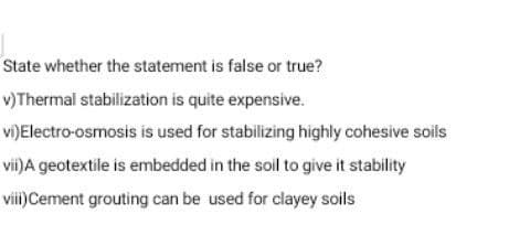 State whether the statement is false or true?
v)Thermal stabilization is quite expensive.
vi)Electro-osmosis is used for stabilizing highly cohesive soils
vii)A geotextile is embedded in the soil to give it stability
vii)Cement grouting can be used for clayey soils
