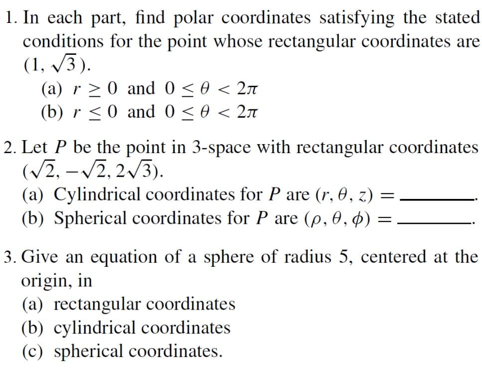 1. In each part, find polar coordinates satisfying the stated
conditions for the point whose rectangular coordinates are
(1,√3).
(a) r≥ 0 and 0 ≤ 0 < 2
(b) r ≤ 0 and 0 ≤ 0 < 2
2. Let P be the point in 3-space with rectangular coordinates
(√2, -√2, 2√3).
=
(a) Cylindrical coordinates for P are (r, 0, z.)
(b) Spherical coordinates for P are (p, 0, 0)
=
3. Give an equation of a sphere of radius 5, centered at the
origin, in
(a) rectangular coordinates
(b) cylindrical coordinates
(c) spherical coordinates.