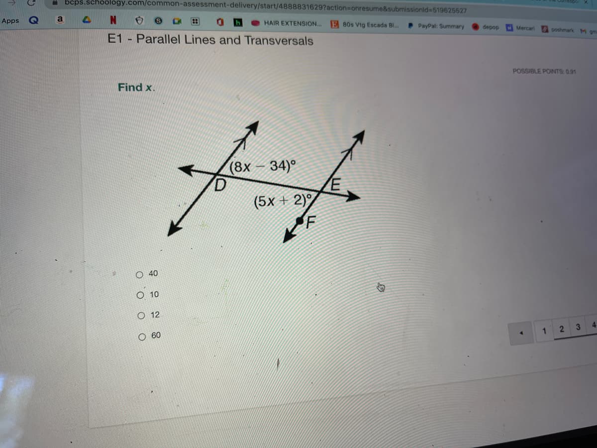 bcps.schoology.com/common-assessment-delivery/start/4888831629?action%3Donresume&submissionid%3D519625527
Apps
a
0be HAIR EXTENSION...
E 80s Vtg Escada Bl...
P PayPal: Summary
E1 Parallel Lines and Transversals
depop
Mercari poshmark M gm
POSSIBLE POINTS: 0.91
Find x.
(8x
34)°
(5x + 2)
F
40
O 10
O 12
60
2
3
4.
o o o O
