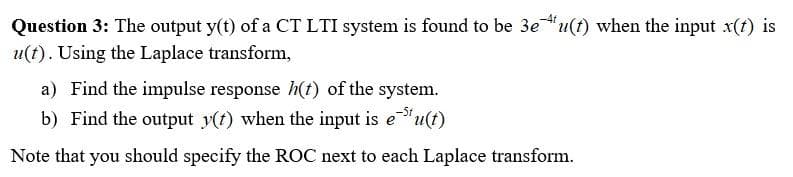 Question 3: The output y(t) of a CT LTI system is found to be 3e¹u(t) when the input x(t) is
u(t). Using the Laplace transform,
a) Find the impulse response h(t) of the system.
b) Find the output y(t) when the input is e³¹u(t)
Note that you should specify the ROC next to each Laplace transform.