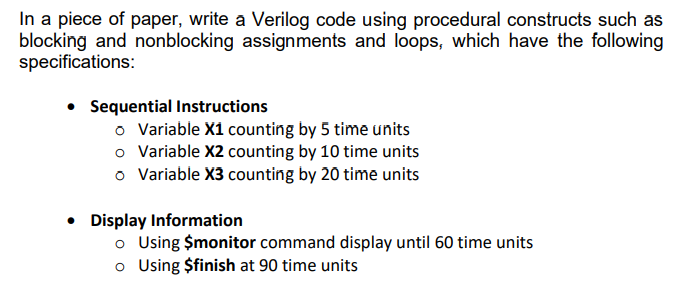 In a piece of paper, write a Verilog code using procedural constructs such as
blocking and nonblocking assignments and loops, which have the following
specifications:
• Sequential Instructions
o Variable X1 counting by 5 time units
o Variable X2 counting by 10 time units
o Variable X3 counting by 20 time units
• Display Information
o Using $monitor command display until 60 time units
o Using $finish at 90 time units