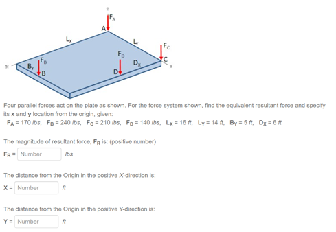 Fc
Fo
Dx
Four parallel forces act on the plate as shown. For the force system shown, find the equivalent resultant force and specify
its x and y location from the origin, given:
FA = 170 Ibs, Fe = 240 lbs, Fc = 210 lbs, FD = 140 lbs, Lx = 16 f, Ly = 14 A, By = 5 ft, Dx = 6 t
The magnitude of resultant force, FR is: (positive number)
Ibs
FR = Number
The distance from the Origin in the positive X-direction is:
X= Number
The distance from the Origin in the positive Y-direction is:
Y = Number
