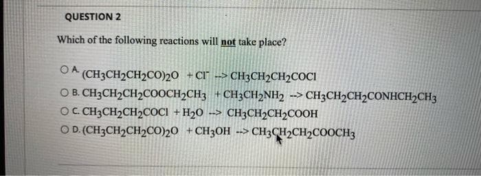 QUESTION 2
Which of the following reactions will not take place?
OA
(CH3CH2CH2CO))20 +Cl --> CH3CH2CH2COCI
O B. CH3CH2CH2COOCH2CH3 +CH3CH2NH2
OC. CH3CH2CH2COC1 + H2O --> CH3CH2CH2COOH
O D.(CH3CH2CH2CO)20 +CH3OH -> CH3CH2CH2COOCH3
--> CH3CH2CH2CONHCH2CH3
