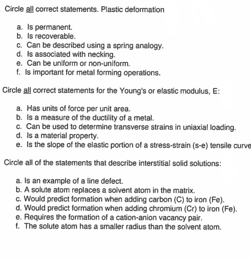 Circle all correct statements. Plastic deformation
a. Is permanent.
b. Is recoverable.
c. Can be described using a spring analogy.
d. Is associated with necking.
e. Can be uniform or non-uniform.
f. Is important for metal forming operations.
Circle all correct statements for the Young's or elastic modulus, E:
a. Has units of force per unit area.
b. Is a measure of the ductility of a metal.
c. Can be used to determine transverse strains in uniaxial loading.
d. Is a material property.
e. Is the slope of the elastic portion of a stress-strain (s-e) tensile curve
Circle all of the statements that describe interstitial solid solutions:
a. Is an example of a line defect.
b. A solute atom replaces a solvent atom in the matrix.
c. Would predict formation when adding carbon (C) to iron (Fe).
d. Would predict formation when adding chromium (Cr) to iron (Fe).
e. Requires the formation of a cation-anion vacancy pair.
f. The solute atom has a smaller radius than the solvent atom.
