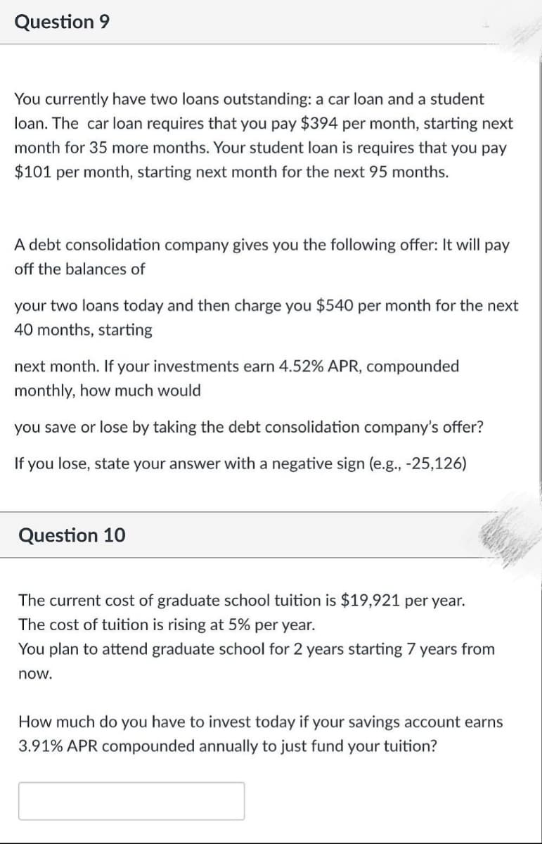 Question 9
You currently have two loans outstanding: a car loan and a student
loan. The car loan requires that you pay $394 per month, starting next
month for 35 more months. Your student loan is requires that you pay
$101 per month, starting next month for the next 95 months.
A debt consolidation company gives you the following offer: It will pay
off the balances of
your two loans today and then charge you $540 per month for the next
40 months, starting
next month. If your investments earn 4.52% APR, compounded
monthly, how much would
you save or lose by taking the debt consolidation company's offer?
If you lose, state your answer with a negative sign (e.g., -25,126)
Question 10
The current cost of graduate school tuition is $19,921 per year.
The cost of tuition is rising at 5% per year.
You plan to attend graduate school for 2 years starting 7 years from
now.
How much do you have to invest today if your savings account earns
3.91% APR compounded annually to just fund your tuition?
