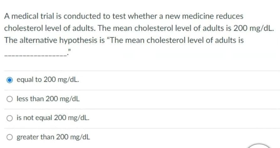A medical trial is conducted to test whether a new medicine reduces
cholesterol level of adults. The mean cholesterol level of adults is 200 mg/dL.
The alternative hypothesis is "The mean cholesterol level of adults is
O equal to 200 mg/dL.
O less than 200 mg/dL
O is not equal 200 mg/dL.
O greater than 200 mg/dL
