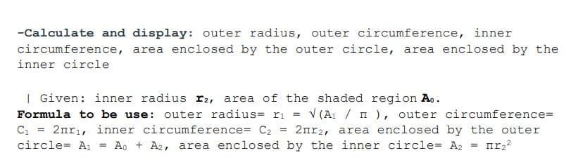-Calculate and display: outer radius, outer circumference, inner
circumference, area enclosed by the outer circle, area enclosed by the
inner circle
| Given: inner radius r2, area of the shaded region A..
Formula to be use: outer radius= ri
V (A1 / I ), outer circumference=
%3D
C1
2nrı, inner circumference= C2
2nr2, area enclosed by the outer
%3!
circle= A1 = Ao + A2, area enclosed by the inner circle= A2
%3!
