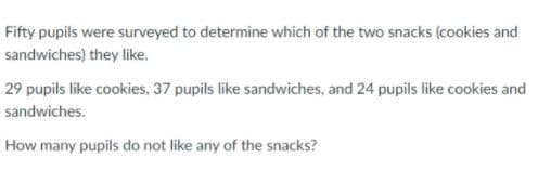 Fifty pupils were surveyed to determine which of the two snacks (cookies and
sandwiches) they like.
29 pupils like cookies. 37 pupils like sandwiches, and 24 pupils like cookies and
sandwiches.
How many pupils do not like any of the snacks?

