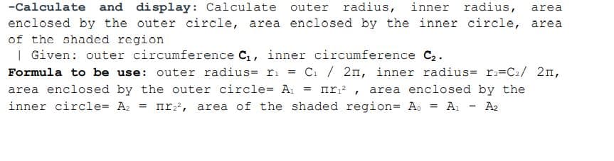 inner radius,
-Calculate and display: Calculate outer radius,
enclosed by the outer circle, area enclosed by the inner circle, area
of the shaded region
| Given: outer circumference C,, inner circumference C2.
area
C: / 2n, inner radius= r:=C2/ 2n,
area enclosed by the outer circle= A: = nr:² , area enclosed by the
Formula to be use: outer radius= r.
inner circle= A2 = nr?, area of the shaded region= Ao = A1
A2
%3D
