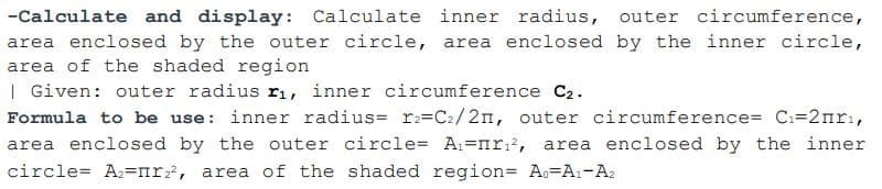 -Calculate and display: Calculate inner radius, outer circumference,
area enclosed by the outer circle, area enclosed by the inner circle,
area of the shaded region
| Given: outer radius ri, inner circumference C2.
Formula to be use: inner radius= rz=C2/2n, outer circumference= C:=2nrı,
area enclosed by the outer circle= A1=nr?, area enclosed by the inner
circle= A2=nr, area of the shaded region= Ao=A1-A2
