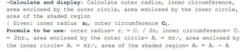 -Calculate and display: Calculate outer radius, inner circumference,
area enclosed by the outer circle, area enclosed by the inner circle,
area of the shaded region
| Given: inner radius r2, outer circumference C1.
Formula to be use: outer radius= ri = Ci / 2n, inner circumference= C2
2nr2, area enclosed by the outer circle= A,
nr?, area enclosed by
%3D
the inner circle= A2 = nr:, area of the shaded region= Ao =
A: - A
