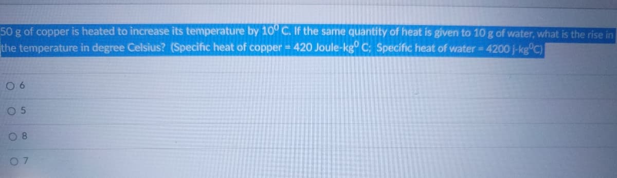 50 g of copper is heated to increase its temperature by 10° C. If the same quantity of heat is given to 10g of water, what is the rise in
the temperature in degree Celsius? (Specific heat of copper = 420 Joule-kg C; Specific heat of water = 4200 j-kg°C)
0 6
0 5
O 8
07
