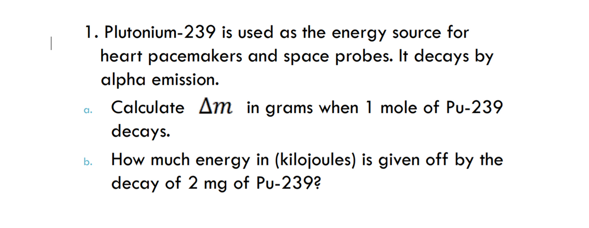 1. Plutonium-239 is used as the energy source for
heart pacemakers and space probes. It decays by
alpha emission.
Calculate Am in grams when 1 mole of Pu-239
a.
decays.
How much energy in (kilojoules) is given off by the
decay of 2 mg of Pu-239?
b.
