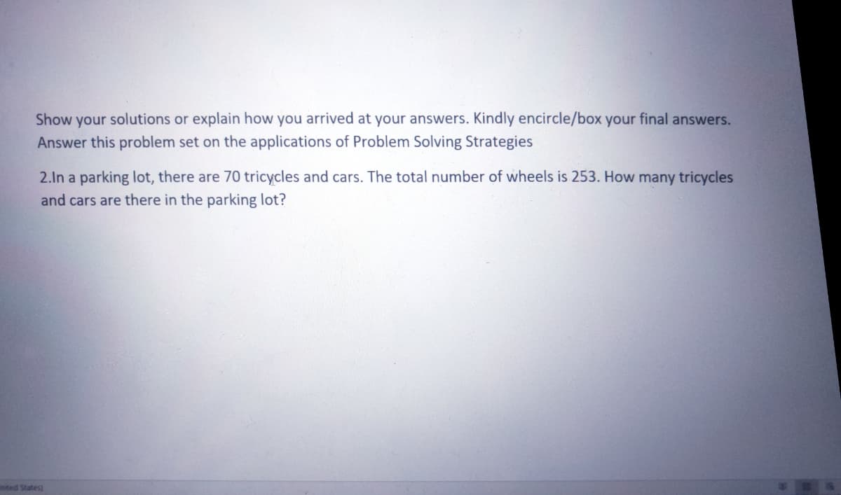 Show your solutions or explain how you arrived at your answers. Kindly encircle/box your final answers.
Answer this problem set on the applications of Problem Solving Strategies
2.In a parking lot, there are 70 tricycles and cars. The total number of wheels is 253. How many tricycles
and cars are there in the parking lot?
nted States)
