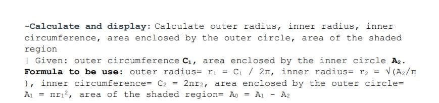 -Calculate and display: Calculate outer radius, inner radius, inner
circumference, area enclosed by the outer circle, area of the shaded
region
| Given: outer circumference C1, area enclosed by the inner circle A2.
Formula to be use: outer radius= ri = Ci / 2n, inner radius= r2
), inner circumference= C2
Ai = mrı?, area of the shaded region= Ao = Ai - A2
V (A2/I
2nr2, area enclosed by the outer circle=
