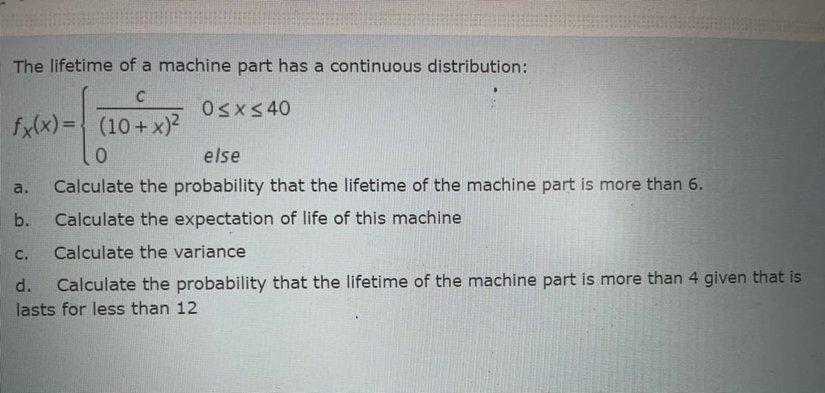 The lifetime of a machine part has a continuous distribution:
Osx<40
fylx) = (10+ x)?
else
a.
Calculate the probability that the lifetime of the machine part is more than 6.
b.
Calculate the expectation of life of this machine
C.
Calculate the variance
Calculate the probability that the lifetime of the machine part is more than 4 given that is
lasts for less than 12
d.
