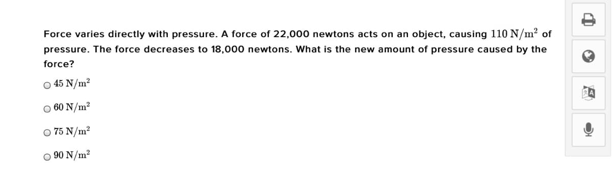 Force varies directly with pressure. A force of 22,000 newtons acts on an object, causing 110 N/m? of
pressure. The force decreases to 18,000 newtons. What is the new amount of pressure caused by the
force?
O 45 N/m?
O 60 N/m²
O 75 N/m²
O 90 N/m2
