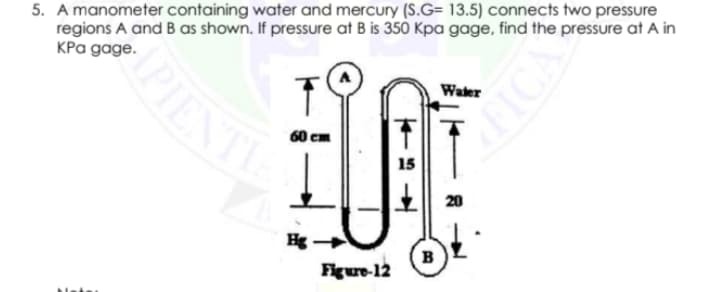 5. A manometer containing water and mercury (S.G= 13.5) connects two pressure
regions A and B as shown. If pressure at B is 350 Kpa gage, find the pressure at A in
KPa gage.
IPIENT
Water
60
15
20
Hg -
в
Figure-12
Netss
