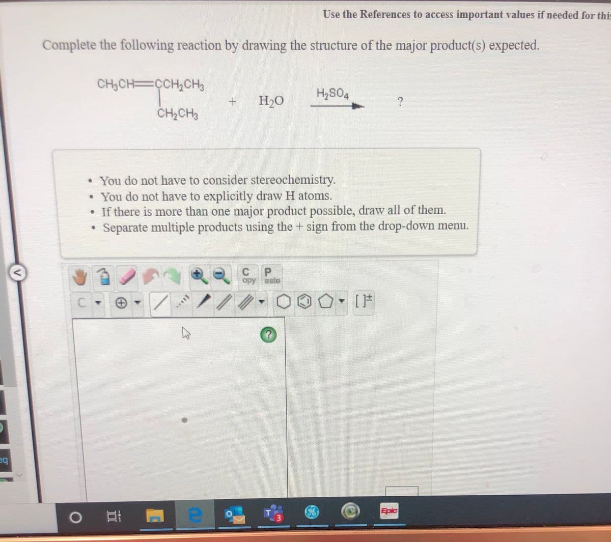 Use the References to access important values if needed for this
Complete the following reaction by drawing the structure of the major product(s) expected.
CH3CH=CCH,CH3
H2O
CH,CH
• You do not have to consider stereochemistry.
You do not have to explicitly draw H atoms.
• If there is more than one major product possible, draw all of them.
Separate multiple products using the + sign from the drop-down menu.
P.
opy aste
C.
Epic
