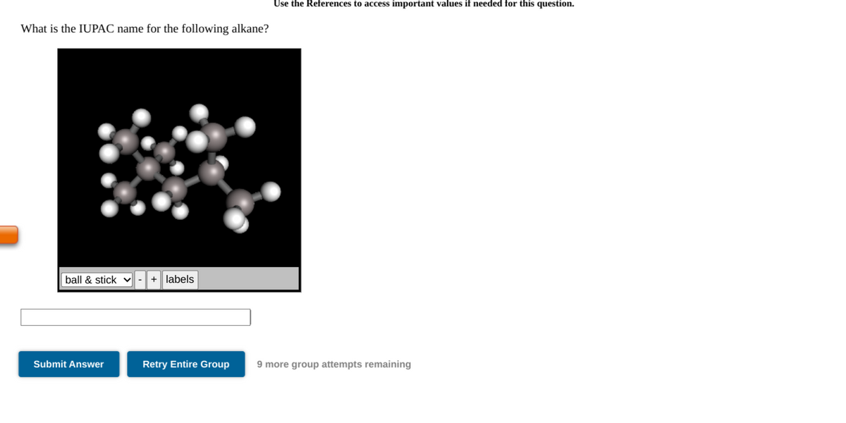 Use the References to access important values if needed for this question.
What is the IUPAC name for the following alkane?
ball & stick
labels
Submit Answer
Retry Entire Group
9 more group attempts remaining
