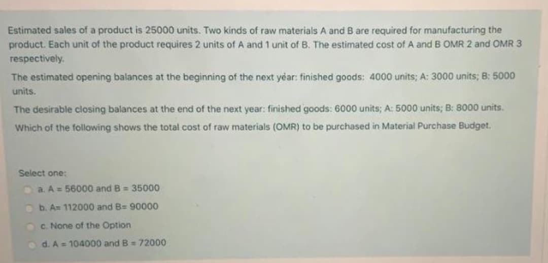 Estimated sales of a product is 25000 units. Two kinds of raw materials A and B are required for manufacturing the
product. Each unit of the product requires 2 units of A and 1 unit of B. The estimated cost of A and B OMR 2 and OMR 3
respectively.
The estimated opening balances at the beginning of the next year: finished goods: 4000 units; A: 3000 units; B: 5000
units.
The desirable closing balances at the end of the next year: finished goods: 6000 units; A: 5000 units; B: 8000 units.
Which of the following shows the total cost of raw materials (OMR) to be purchased in Material Purchase Budget.
Select one:
Da A = 56000 and B = 35000
b. A= 112000 and B= 90000
c. None of the Option
d. A = 104000 and B = 72000
