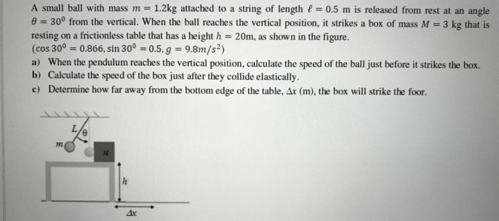 A small ball with mass m = 1.2kg attached to a string of length e = 0.5 m is released from rest at an angle
e = 30° from the vertical. When the ball reaches the vertical position, it strikes a box of mass M = 3 kg that is
resting on a frictionless table that has a height h = 20m, as shown in the figure.
(cos 30° = 0.866, sin 30° = 0.5, g = 9.8m/s2)
a) When the pendulum reaches the vertical position, calculate the speed of the ball just before it strikes the box.
b) Calculate the speed of the box just after they collide elastically.
c) Determine how far away from the bottom edge of the table, Ar (m), the box will strike the foor.
m
h
