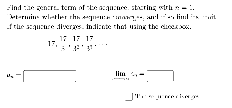 Find the general term of the sequence, starting with n = 1.
Determine whether the sequence converges, and if so find its limit.
If the sequence diverges, indicate that using the checkbox.
17 17 17
17,
3' 32 ' 33
lim an =
an
The sequence diverges
||
