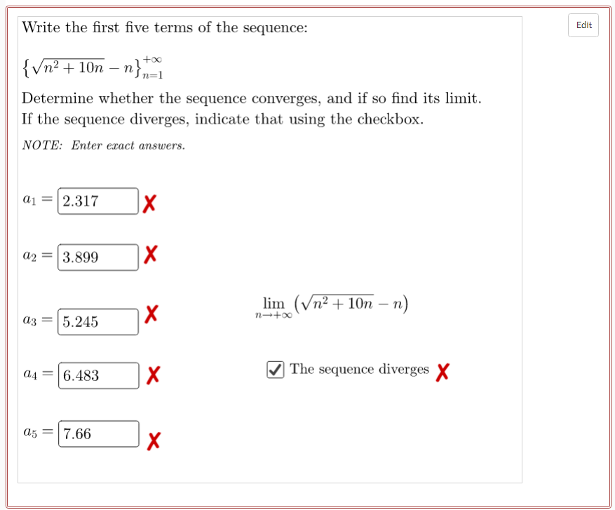 Write the first five terms of the sequence:
Edit
+00
|{Vn? + 10n – n},
Determine whether the sequence converges, and if so find its limit.
If the sequence diverges, indicate that using the checkbox.
NOTE: Enter exact answers.
a1 = 2.317
a2
3.899
lim (Vn² + 10n – n)
n→+0
a3
5.245
A4 = 6.483
The sequence diverges X
a5
7.66
||
