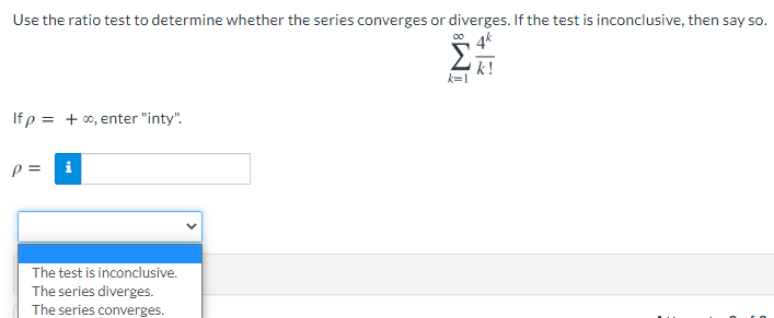Use the ratio test to determine whether the series converges or diverges. If the test is inconclusive, then say so.
0 4k
Σ
k!
k=1
If p = + 0, enter "inty".
The test is inconclusive.
The series diverges.
The series converges.
