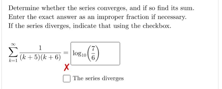Determine whether the series converges, and if so find its sum.
Enter the exact answer as an improper fraction if necessary.
If the series diverges, indicate that using the checkbox.
1
Σ
(k + 5)(k +6)
log10
6
k=1
The series diverges
