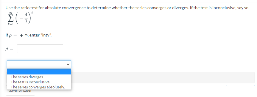 Use the ratio test for absolute convergence to determine whether the series converges or diverges. If the test is inconclusive, say so.
00
k
k=1
If p = + 0, enter "inty".
p =
The series diverges.
The test is inconclusive.
The series converges absolutely.
Save Tor Later
