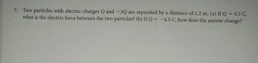 7. Two particles with electric charges Q and -3Q are separated by a distance of 1.2 m. (a) If Q = 4.5 C,
what is the electric force between the two particles? (b) If Q = -4.5 C, how does the answer change?
