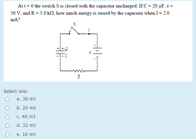 Att= 0 the switch S is closed with the capacitor uncharged. If C = 20 µF, ɛ =
50 V, and R = 5.0 kO, how much energy is stored by the capacitor when I= 2.0
mA?
R
Select one:
а. 36 m]
b. 20 m)
C. 40 m)
d. 32 m)
e. 16 m)
