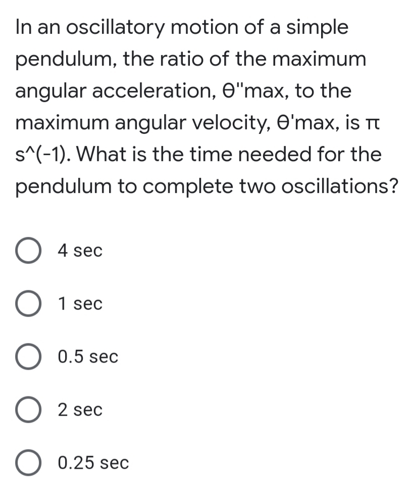 In an oscillatory motion of a simple
pendulum, the ratio of the maximum
angular acceleration, O"max, to the
maximum angular velocity, O'max, is Tt
s^(-1). What is the time needed for the
pendulum to complete two oscillations?
4 sec
1 sec
0.5 sec
2 sec
0.25 sec

