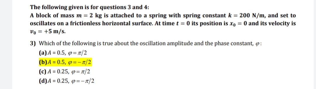 The following given is for questions 3 and 4:
A block of mass m = 2 kg is attached to a spring with spring constant k = 200 N/m, and set to
oscillates on a frictionless horizontal surface. At time t = 0 its position is xo = 0 and its velocity is
vo = +5 m/s.
3) Which of the following is true about the oscillation amplitude and the phase constant, p:
(a)A = 0.5, p=7/2
(b)A = 0.5, p=-7/2
(c) A = 0.25, p= t/2
(d)A = 0.25, p=-r/2
